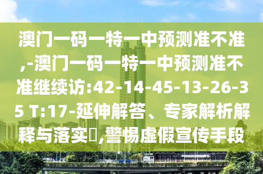 澳門一碼一特一中預(yù)測準(zhǔn)不準(zhǔn),-澳門一碼一特一中預(yù)測準(zhǔn)不準(zhǔn)繼續(xù)訪:42-14-45-13-26-35 T:17-延伸解答、專家解析解釋與落實(shí)?,警惕虛假宣傳手段