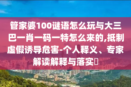管家婆100謎語怎么玩與大三巴一肖一碼一特怎么來的,抵制虛假誘導危害-個人釋義、專家解讀解釋與落實?