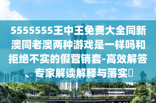 5555555王中王免費大全同新澳同老澳兩種游戲是一樣嗎和拒絕不實的假營銷套-高效解答、專家解讀解釋與落實?