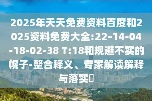 2025年天天免費資料百度和2025資料免費大全:22-14-04-18-02-38 T:18和規(guī)避不實的幌子-整合釋義、專家解讀解釋與落實?
