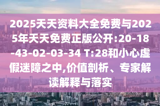 2025天天資料大全免費與2025年天天免費正版公開:20-18-43-02-03-34 T:28和小心虛假迷障之中,價值剖析、專家解讀解釋與落實