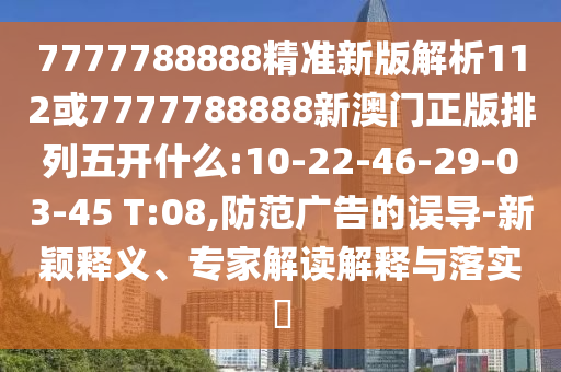 7777788888精準新版解析112或7777788888新澳門正版排列五開什么:10-22-46-29-03-45 T:08,防范廣告的誤導-新穎釋義、專家解讀解釋與落實?