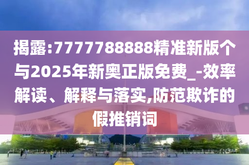 揭露:7777788888精準(zhǔn)新版?zhèn)€與2025年新奧正版免費(fèi)_-效率解讀、解釋與落實(shí),防范欺詐的假推銷詞