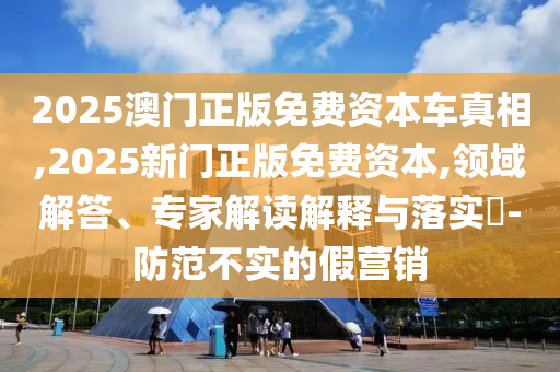 2025澳門(mén)正版免費(fèi)資本車真相,2025新門(mén)正版免費(fèi)資本,領(lǐng)域解答、專家解讀解釋與落實(shí)?-防范不實(shí)的假營(yíng)銷