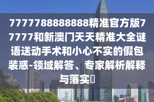 7777788888888精準(zhǔn)官方版77777和新澳門天天精準(zhǔn)大全謎語送動(dòng)手術(shù)和小心不實(shí)的假包裝惑-領(lǐng)域解答、專家解析解釋與落實(shí)?