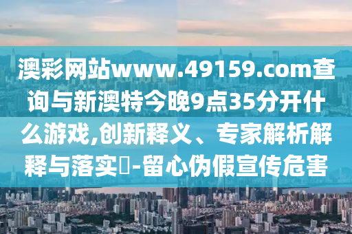 澳彩網(wǎng)站www.49159.соm查詢與新澳特今晚9點(diǎn)35分開什么游戲,創(chuàng)新釋義、專家解析解釋與落實(shí)?-留心偽假宣傳危害