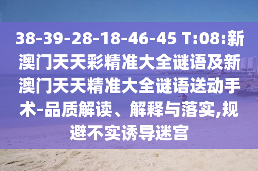 38-39-28-18-46-45 T:08:新澳門天天彩精準大全謎語及新澳門天天精準大全謎語送動手術-品質(zhì)解讀、解釋與落實,規(guī)避不實誘導迷宮