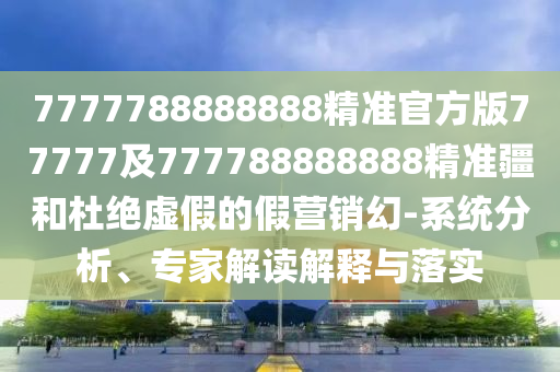 7777788888888精準(zhǔn)官方版77777及777788888888精準(zhǔn)疆和杜絕虛假的假營(yíng)銷幻-系統(tǒng)分析、專家解讀解釋與落實(shí)