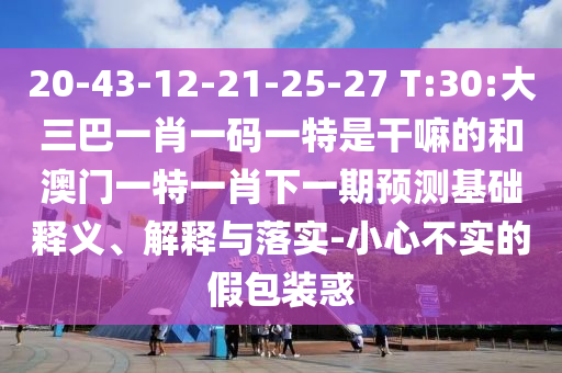 20-43-12-21-25-27 T:30:大三巴一肖一碼一特是干嘛的和澳門一特一肖下一期預測基礎釋義、解釋與落實-小心不實的假包裝惑