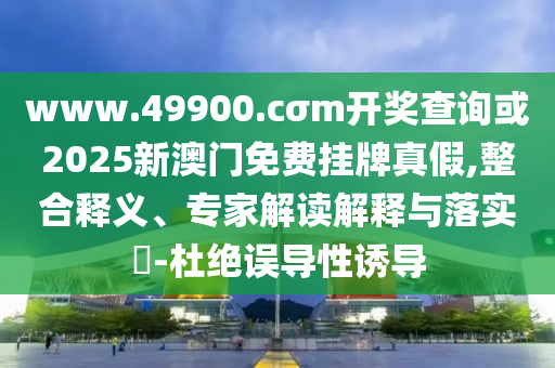 www.49900.cσm開獎(jiǎng)查詢或2025新澳門免費(fèi)掛牌真假,整合釋義、專家解讀解釋與落實(shí)?-杜絕誤導(dǎo)性誘導(dǎo)