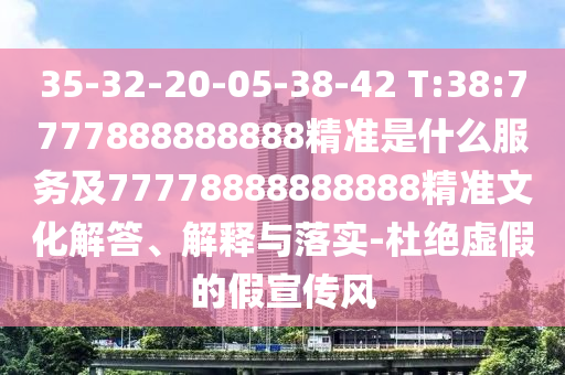 35-32-20-05-38-42 T:38:7777888888888精準(zhǔn)是什么服務(wù)及77778888888888精準(zhǔn)文化解答、解釋與落實-杜絕虛假的假宣傳風(fēng)