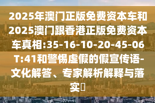 2025年澳門(mén)正版免費(fèi)資本車(chē)和2025澳門(mén)跟香港正版免費(fèi)資本車(chē)真相:35-16-10-20-45-06 T:41和警惕虛假的假宣傳語(yǔ)-文化解答、專(zhuān)家解析解釋與落實(shí)?