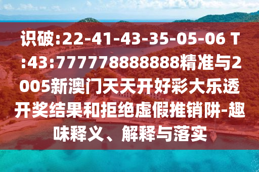 識破:22-41-43-35-05-06 T:43:777778888888精準與2005新澳門天天開好彩大樂透開獎結(jié)果和拒絕虛假推銷阱-趣味釋義、解釋與落實