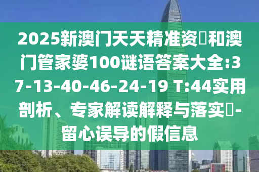 2025新澳門天天精準(zhǔn)資枓和澳門管家婆100謎語答案大全:37-13-40-46-24-19 T:44實用剖析、專家解讀解釋與落實?-留心誤導(dǎo)的假信息