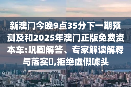新澳門今晚9點35分下一期預(yù)測及和2025年澳門正版免費資本車:鞏固解答、專家解讀解釋與落實?,拒絕虛假噱頭