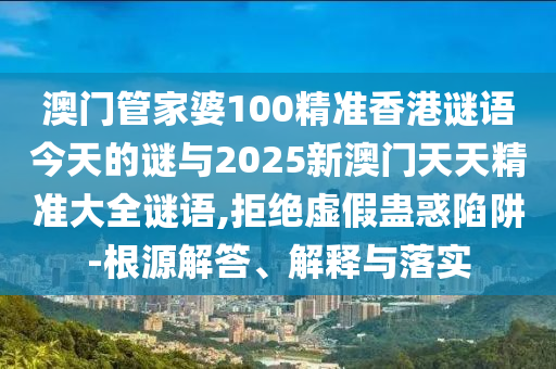 澳門管家婆100精準(zhǔn)香港謎語今天的謎與2025新澳門天天精準(zhǔn)大全謎語,拒絕虛假蠱惑陷阱-根源解答、解釋與落實(shí)