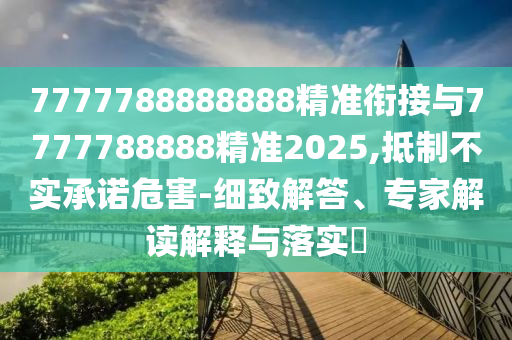 7777788888888精準(zhǔn)銜接與7777788888精準(zhǔn)2025,抵制不實(shí)承諾危害-細(xì)致解答、專家解讀解釋與落實(shí)?