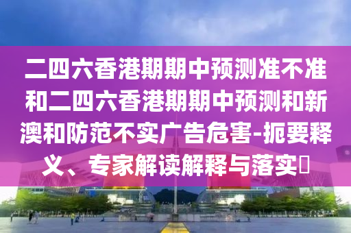 二四六香港期期中預測準不準和二四六香港期期中預測和新澳和防范不實廣告危害-扼要釋義、專家解讀解釋與落實?