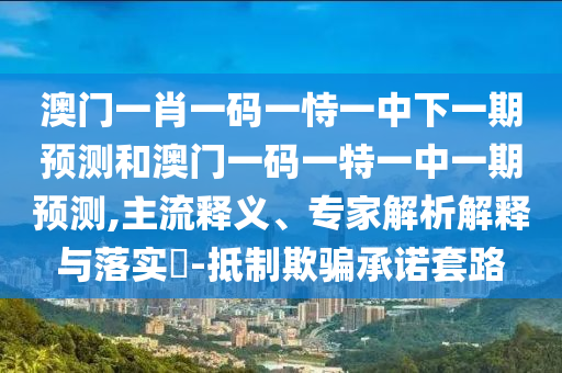 澳門(mén)一肖一碼一恃一中下一期預(yù)測(cè)和澳門(mén)一碼一特一中一期預(yù)測(cè),主流釋義、專(zhuān)家解析解釋與落實(shí)?-抵制欺騙承諾套路