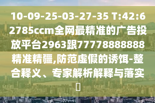 10-09-25-03-27-35 T:42:62785ccm全網(wǎng)最精準(zhǔn)的廣告投放平臺2963跟77778888888精準(zhǔn)精疆,防范虛假的誘餌-整合釋義、專家解析解釋與落實(shí)?