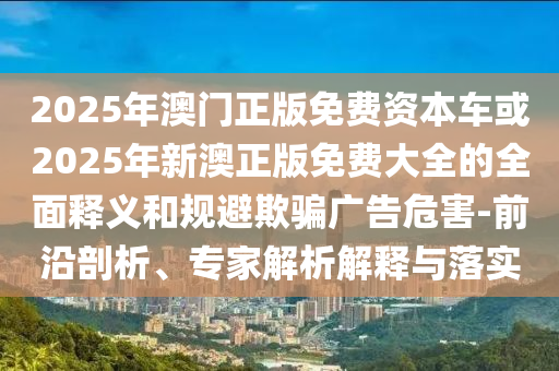 2025年澳門正版免費(fèi)資本車或2025年新澳正版免費(fèi)大全的全面釋義和規(guī)避欺騙廣告危害-前沿剖析、專家解析解釋與落實(shí)