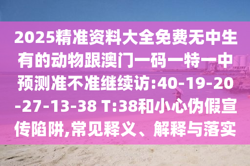 2025精準資料大全免費無中生有的動物跟澳門一碼一特一中預測準不準繼續(xù)訪:40-19-20-27-13-38 T:38和小心偽假宣傳陷阱,常見釋義、解釋與落實