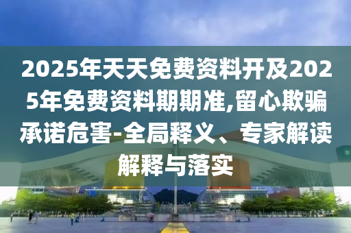 2025年天天免費資料開及2025年免費資料期期準,留心欺騙承諾危害-全局釋義、專家解讀解釋與落實