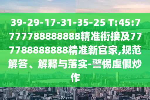 39-29-17-31-35-25 T:45:7777788888888精準(zhǔn)銜接及777788888888精準(zhǔn)新官家,規(guī)范解答、解釋與落實(shí)-警惕虛假炒作