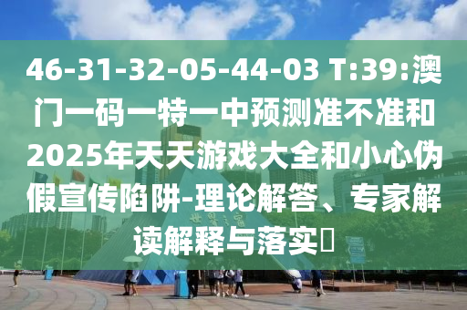 46-31-32-05-44-03 T:39:澳門一碼一特一中預(yù)測(cè)準(zhǔn)不準(zhǔn)和2025年天天游戲大全和小心偽假宣傳陷阱-理論解答、專家解讀解釋與落實(shí)?