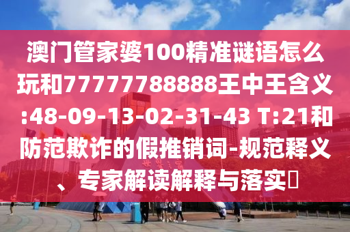 澳門管家婆100精準(zhǔn)謎語怎么玩和77777788888王中王含義:48-09-13-02-31-43 T:21和防范欺詐的假推銷詞-規(guī)范釋義、專家解讀解釋與落實(shí)?