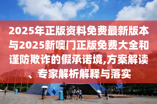 2025年正版資料免費(fèi)最新版本與2025新噢門(mén)正版免費(fèi)大全和謹(jǐn)防欺詐的假承諾境,方案解讀、專家解析解釋與落實(shí)