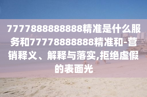 7777888888888精準是什么服務和77778888888精準和-營銷釋義、解釋與落實,拒絕虛假的表面光