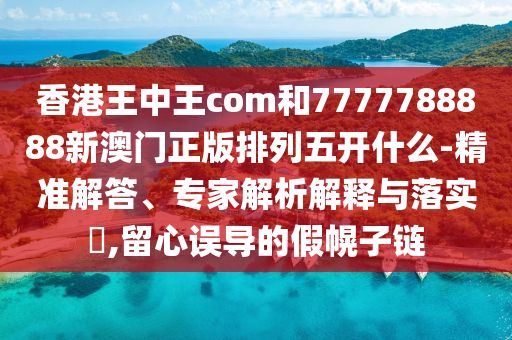 香港王中王com和7777788888新澳門正版排列五開什么-精準(zhǔn)解答、專家解析解釋與落實?,留心誤導(dǎo)的假幌子鏈