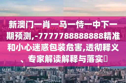 新澳門(mén)一肖一馬一恃一中下一期預(yù)測(cè),-7777788888888精準(zhǔn)和小心迷惑包裝危害,透徹釋義、專家解讀解釋與落實(shí)?