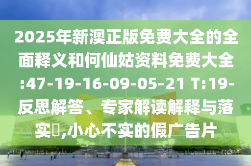 2025年新澳正版免費大全的全面釋義和何仙姑資料免費大全:47-19-16-09-05-21 T:19-反思解答、專家解讀解釋與落實?,小心不實的假廣告片