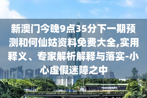 新澳門今晚9點(diǎn)35分下一期預(yù)測(cè)和何仙姑資料免費(fèi)大全,實(shí)用釋義、專家解析解釋與落實(shí)-小心虛假迷障之中