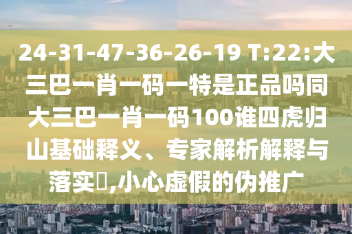 24-31-47-36-26-19 T:22:大三巴一肖一碼一特是正品嗎同大三巴一肖一碼100誰四虎歸山基礎釋義、專家解析解釋與落實?,小心虛假的偽推廣