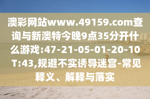 澳彩網(wǎng)站www.49159.соm查詢與新澳特今晚9點(diǎn)35分開什么游戲:47-21-05-01-20-10 T:43,規(guī)避不實(shí)誘導(dǎo)迷宮-常見(jiàn)釋義、解釋與落實(shí)