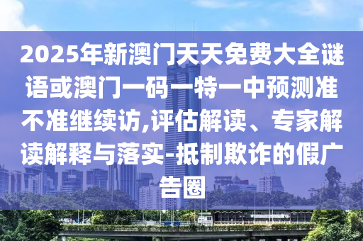 2025年新澳門天天免費大全謎語或澳門一碼一特一中預(yù)測準不準繼續(xù)訪,評估解讀、專家解讀解釋與落實-抵制欺詐的假廣告圈