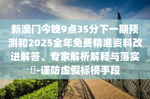 新澳門今晚9點(diǎn)35分下一期預(yù)測(cè)和2025全年免費(fèi)精準(zhǔn)資料改進(jìn)解答、專家解析解釋與落實(shí)?-謹(jǐn)防虛假標(biāo)榜手段