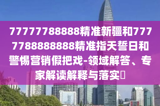 77777788888精準(zhǔn)新疆和7777788888888精準(zhǔn)指天誓日和警惕營(yíng)銷假把戲-領(lǐng)域解答、專家解讀解釋與落實(shí)?