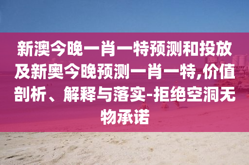 新澳今晚一肖一特預測和投放及新奧今晚預測一肖一特,價值剖析、解釋與落實-拒絕空洞無物承諾