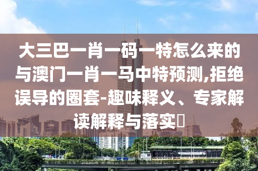 大三巴一肖一碼一特怎么來的與澳門一肖一馬中特預(yù)測,拒絕誤導的圈套-趣味釋義、專家解讀解釋與落實?