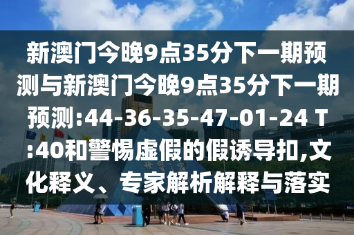 新澳門(mén)今晚9點(diǎn)35分下一期預(yù)測(cè)與新澳門(mén)今晚9點(diǎn)35分下一期預(yù)測(cè):44-36-35-47-01-24 T:40和警惕虛假的假誘導(dǎo)扣,文化釋義、專家解析解釋與落實(shí)