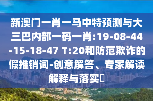 新澳門一肖一馬中特預測與大三巴內部一碼一肖:19-08-44-15-18-47 T:20和防范欺詐的假推銷詞-創(chuàng)意解答、專家解讀解釋與落實?