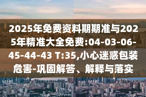 2025年免費(fèi)資料期期準(zhǔn)與2025年精準(zhǔn)大全免費(fèi):04-03-06-45-44-43 T:35,小心迷惑包裝危害-鞏固解答、解釋與落實(shí)