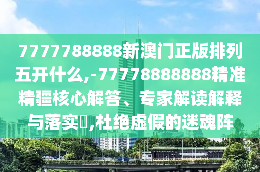 7777788888新澳門(mén)正版排列五開(kāi)什么,-77778888888精準(zhǔn)精疆核心解答、專(zhuān)家解讀解釋與落實(shí)?,杜絕虛假的迷魂陣